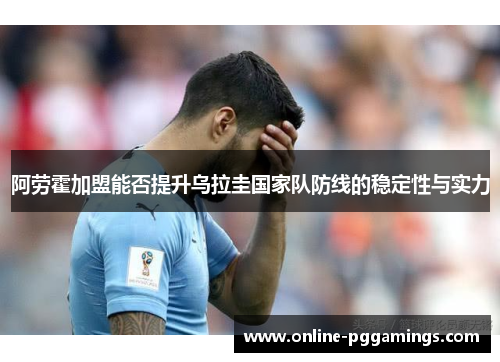 阿劳霍加盟能否提升乌拉圭国家队防线的稳定性与实力 阿劳霍加盟能否提升乌拉圭国家队防线的稳定性与实力