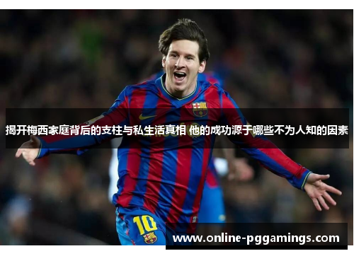 揭开梅西家庭背后的支柱与私生活真相 他的成功源于哪些不为人知的因素