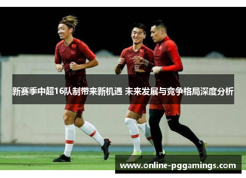 新赛季中超16队制带来新机遇 未来发展与竞争格局深度分析 新赛季中超16队制带来新机遇 未来发展与竞争格局深度分析