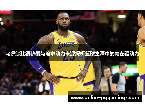 老詹谈比赛热爱与追求动力来源探析篮球生涯中的内在驱动力