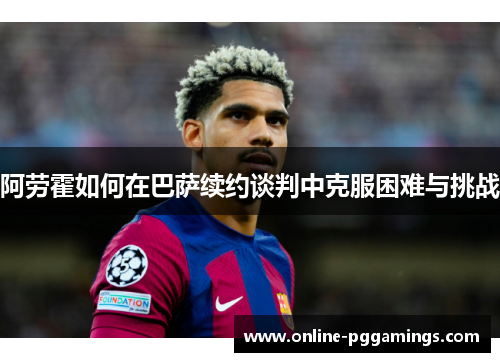 阿劳霍如何在巴萨续约谈判中克服困难与挑战